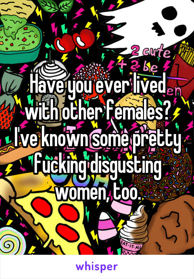 Have you ever lived with other females? I've known some pretty fucking disgusting women, too.