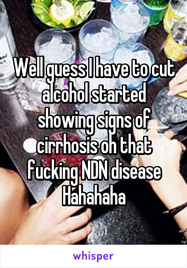 Well guess I have to cut alcohol started showing signs of cirrhosis oh that fucking NDN disease
Hahahaha