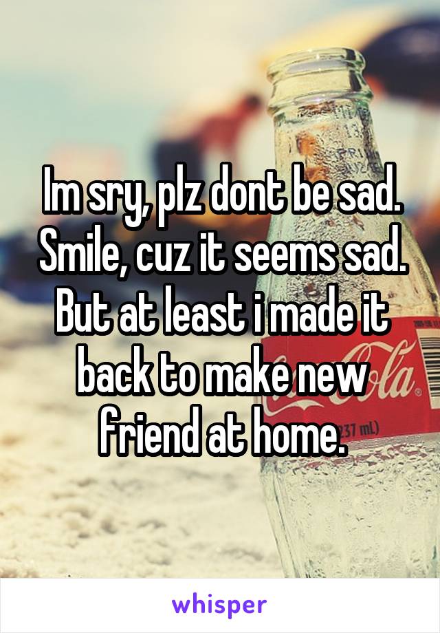 Im sry, plz dont be sad. Smile, cuz it seems sad. But at least i made it back to make new friend at home.