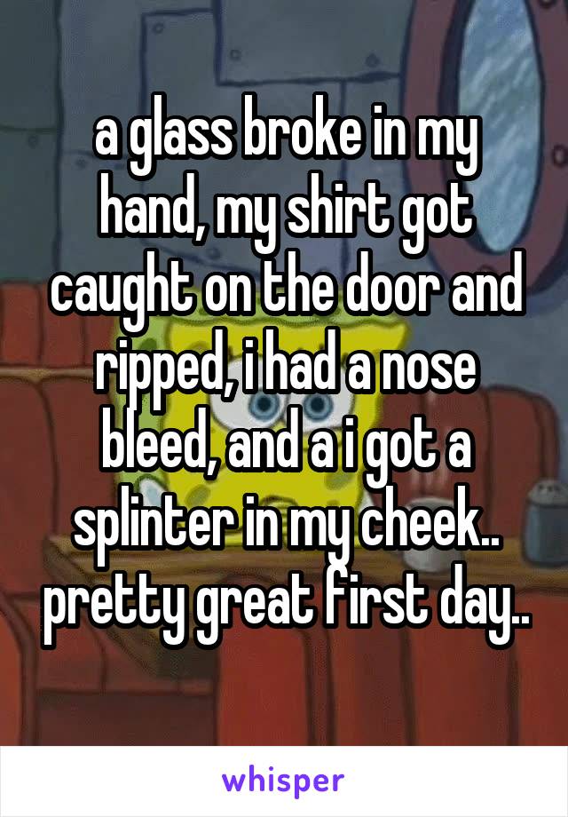  a glass broke in my hand, my shirt got caught on the door and ripped, i had a nose bleed, and a i got a splinter in my cheek.. pretty great first day.. 