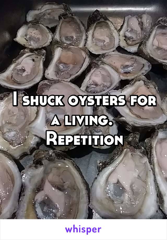 I shuck oysters for a living. 
Repetition