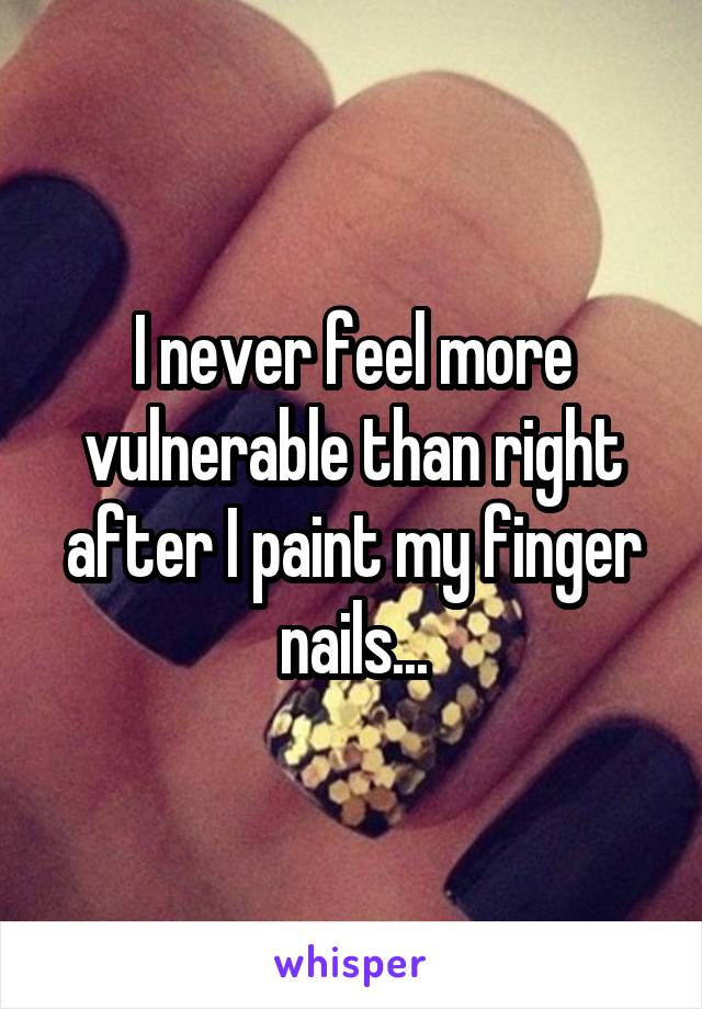 I never feel more vulnerable than right after I paint my finger nails...