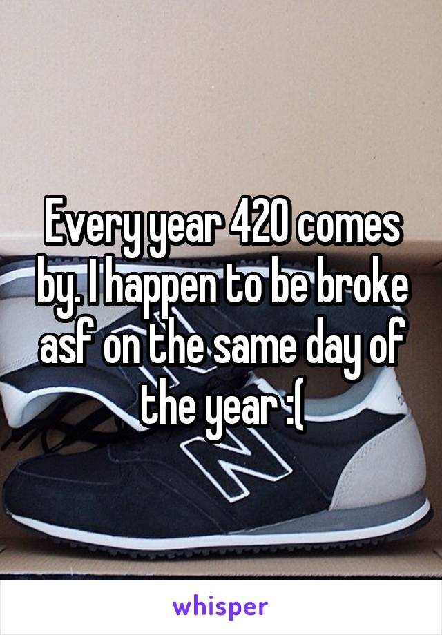 Every year 420 comes by. I happen to be broke asf on the same day of the year :(