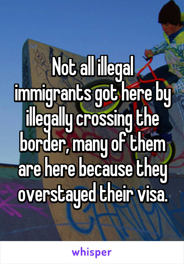 Not all illegal immigrants got here by illegally crossing the border, many of them are here because they overstayed their visa.