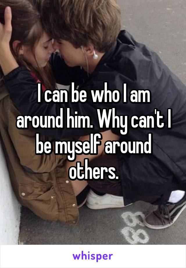 I can be who I am around him. Why can't I be myself around others.