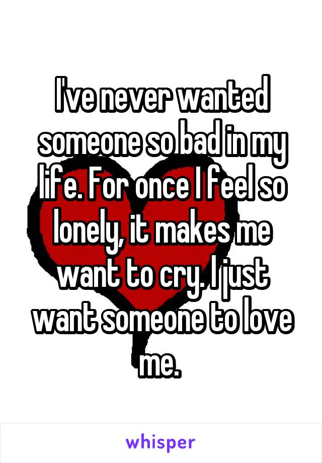 I've never wanted someone so bad in my life. For once I feel so lonely, it makes me want to cry. I just want someone to love me. 