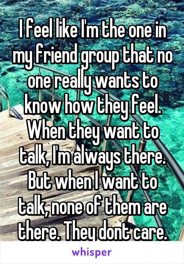 I feel like I'm the one in my friend group that no one really wants to know how they feel. When they want to talk, I'm always there. But when I want to talk, none of them are there. They dont care.