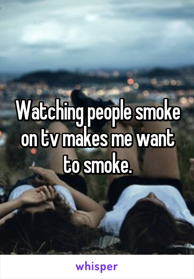 Watching people smoke on tv makes me want to smoke.