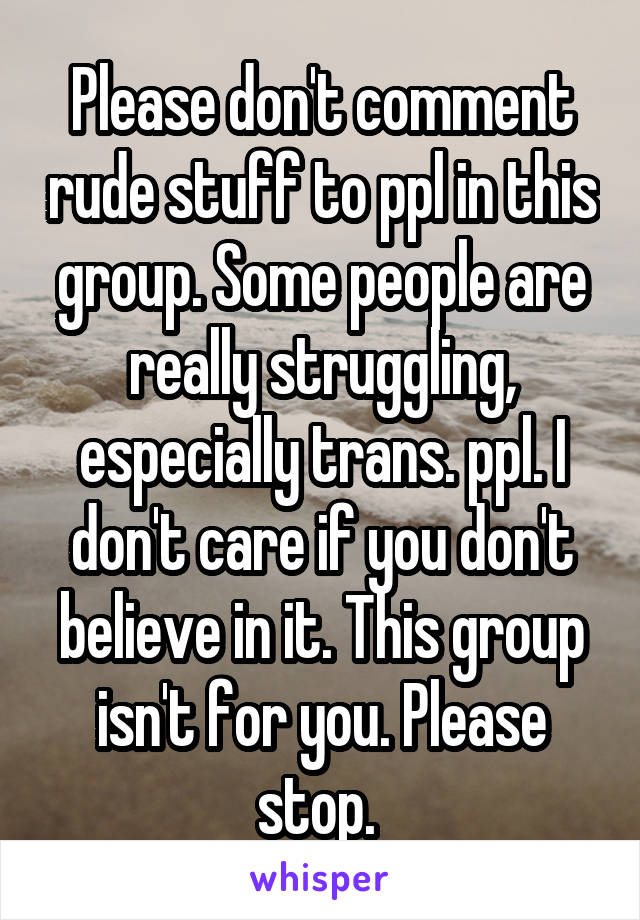 Please don't comment rude stuff to ppl in this group. Some people are really struggling, especially trans. ppl. I don't care if you don't believe in it. This group isn't for you. Please stop. 