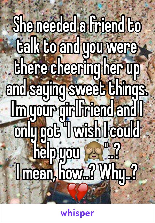 She needed a friend to talk to and you were there cheering her up and saying sweet things. 
I'm your girlfriend and I only got "I wish I could help you 🙈"..?
I mean, how..? Why..?
💔