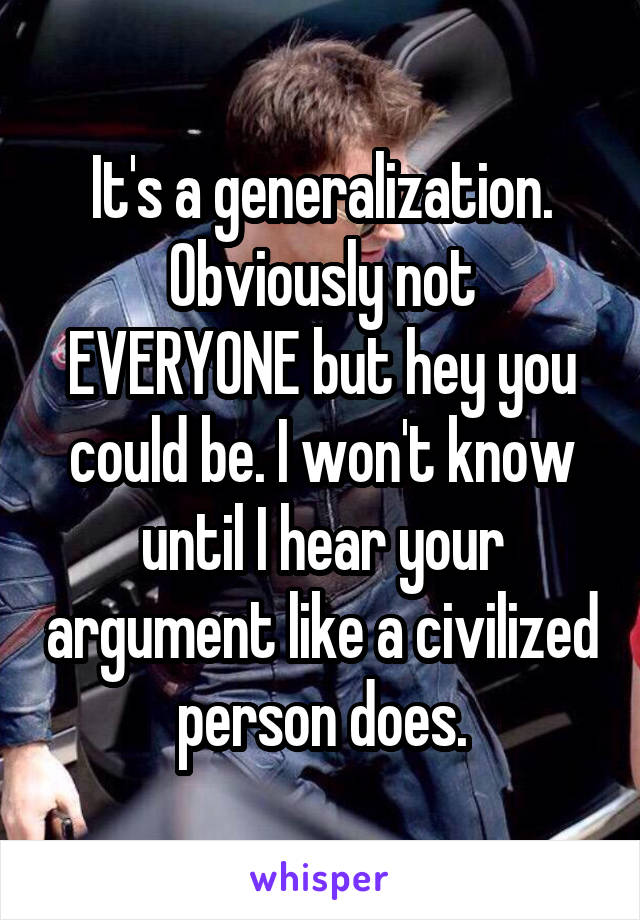 It's a generalization.
Obviously not EVERYONE but hey you could be. I won't know until I hear your argument like a civilized person does.