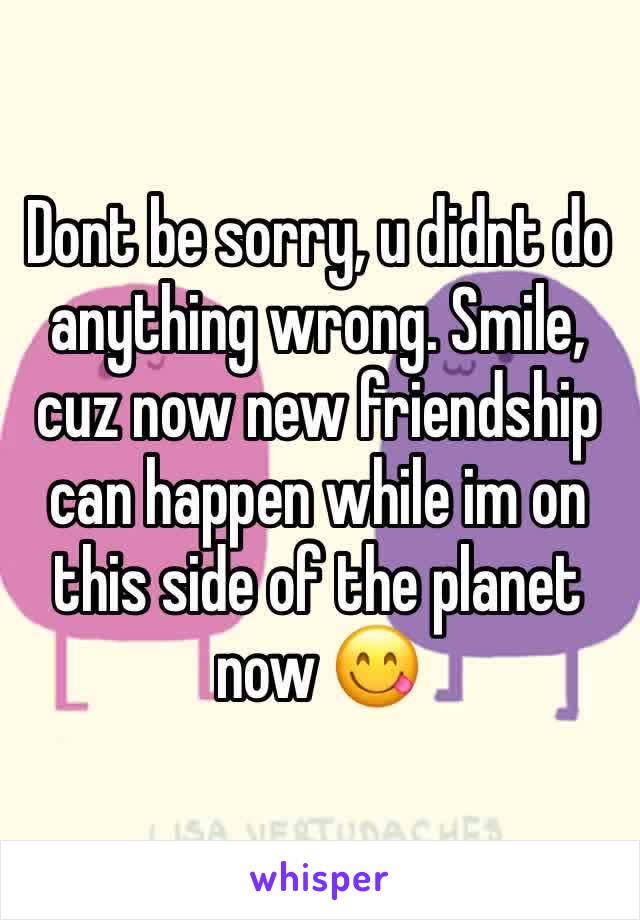 Dont be sorry, u didnt do anything wrong. Smile, cuz now new friendship can happen while im on this side of the planet now 😋