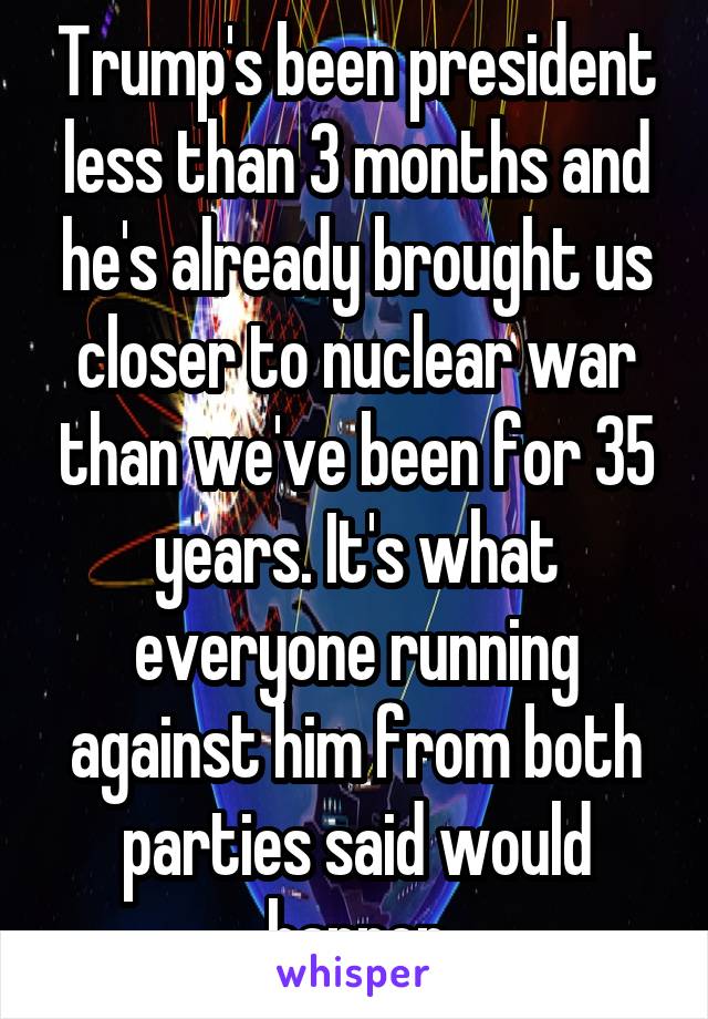 Trump's been president less than 3 months and he's already brought us closer to nuclear war than we've been for 35 years. It's what everyone running against him from both parties said would happen