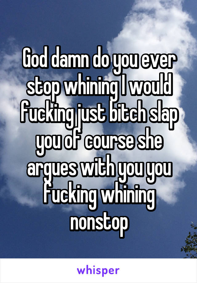 God damn do you ever stop whining I would fucking just bitch slap you of course she argues with you you fucking whining nonstop