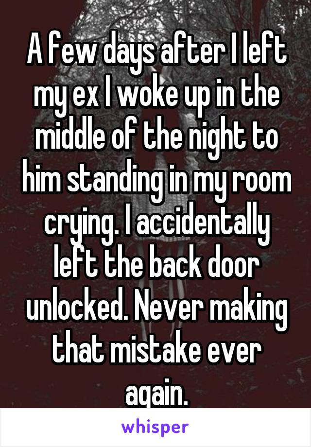 A few days after I left my ex I woke up in the middle of the night to him standing in my room crying. I accidentally left the back door unlocked. Never making that mistake ever again.