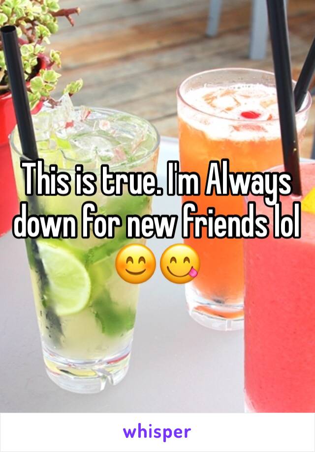 This is true. I'm Always down for new friends lol 😊😋