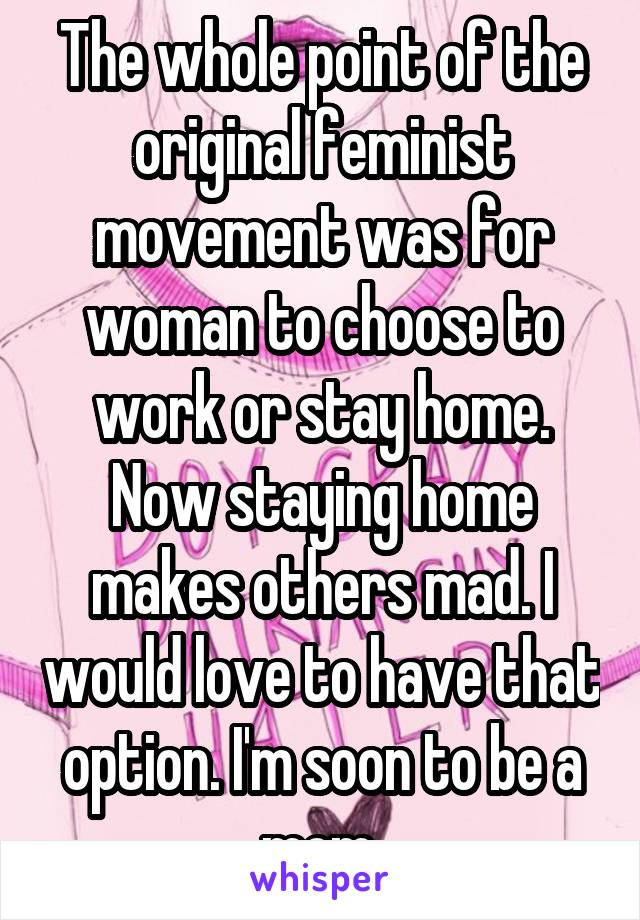 The whole point of the original feminist movement was for woman to choose to work or stay home. Now staying home makes others mad. I would love to have that option. I'm soon to be a mom.