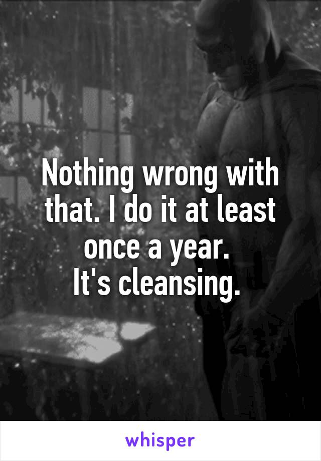 Nothing wrong with that. I do it at least once a year. 
It's cleansing. 