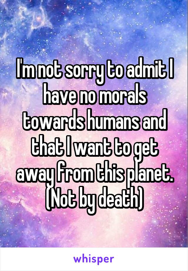 I'm not sorry to admit I have no morals towards humans and that I want to get away from this planet.
(Not by death)