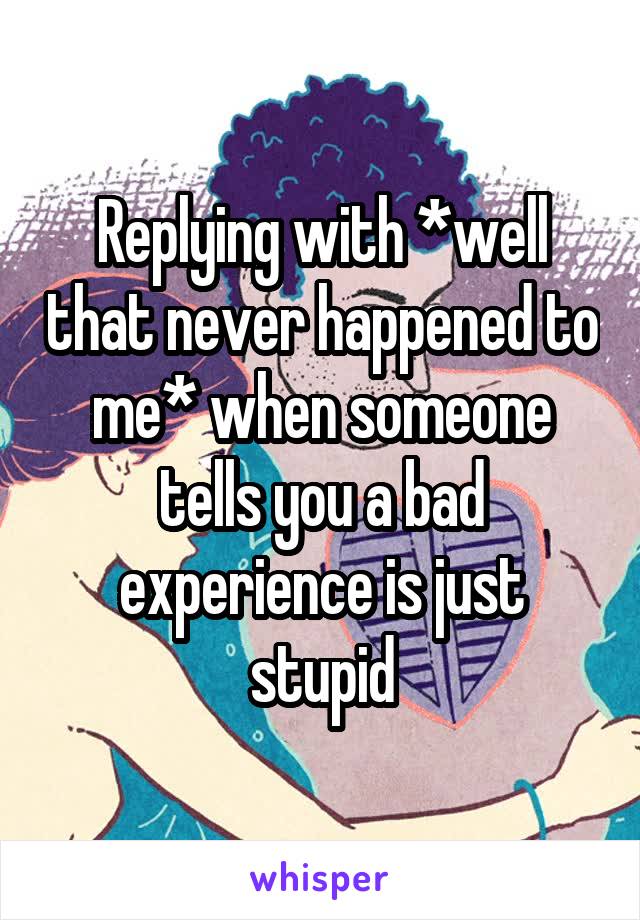 Replying with *well that never happened to me* when someone tells you a bad experience is just stupid