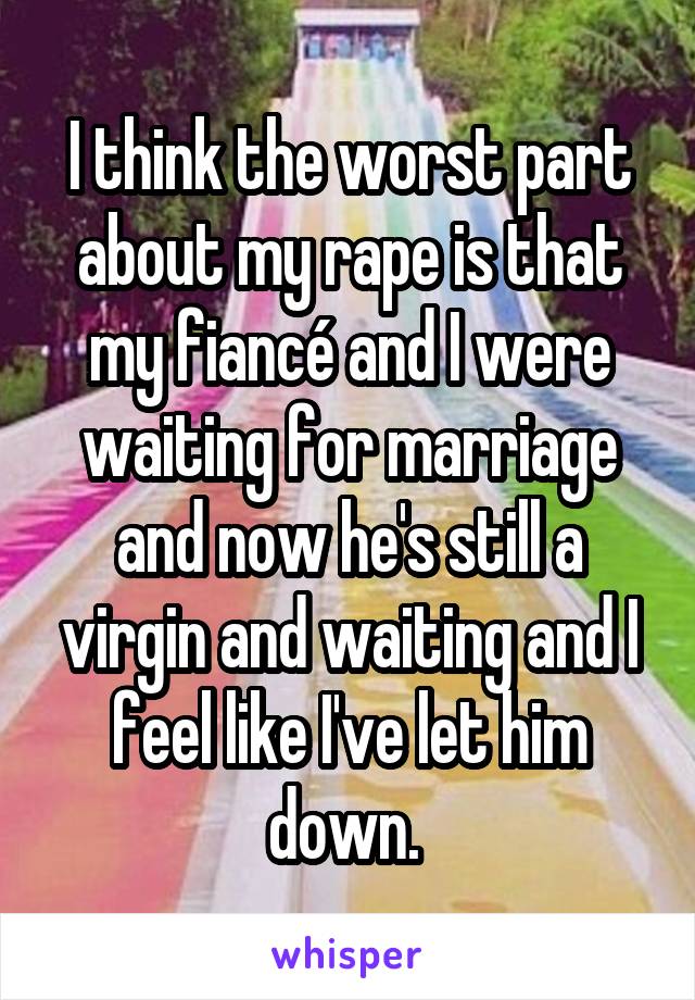 I think the worst part about my rape is that my fiancé and I were waiting for marriage and now he's still a virgin and waiting and I feel like I've let him down. 