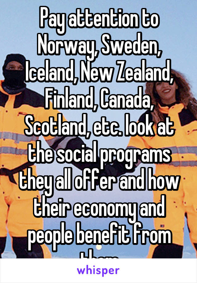 Pay attention to Norway, Sweden, Iceland, New Zealand, Finland, Canada, Scotland, etc. look at the social programs they all offer and how their economy and people benefit from them