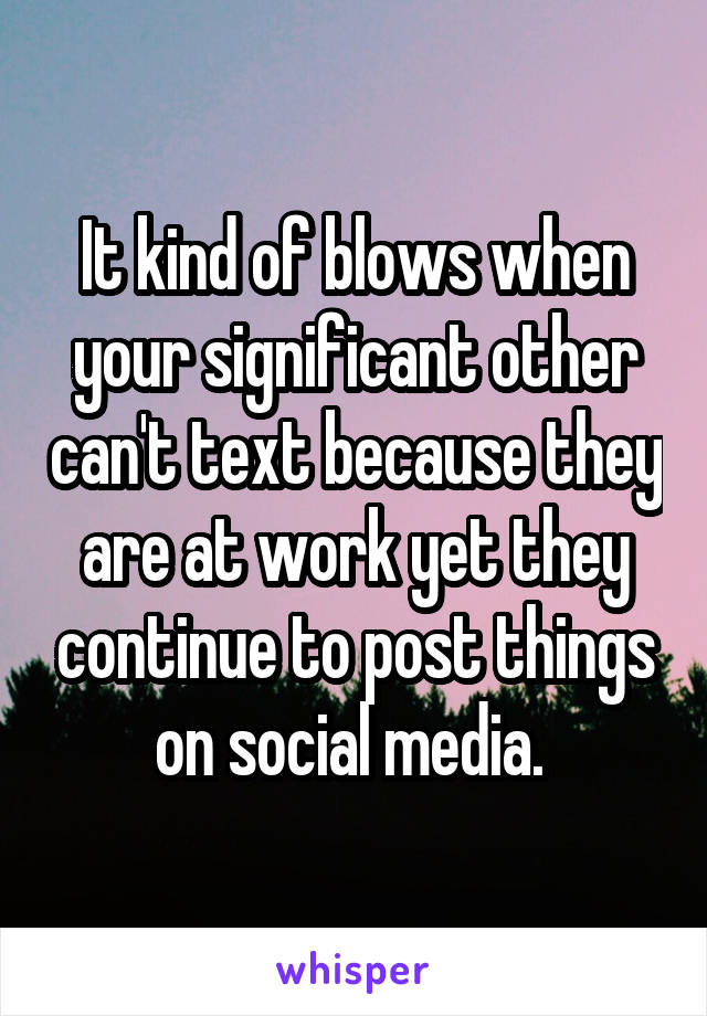 It kind of blows when your significant other can't text because they are at work yet they continue to post things on social media. 