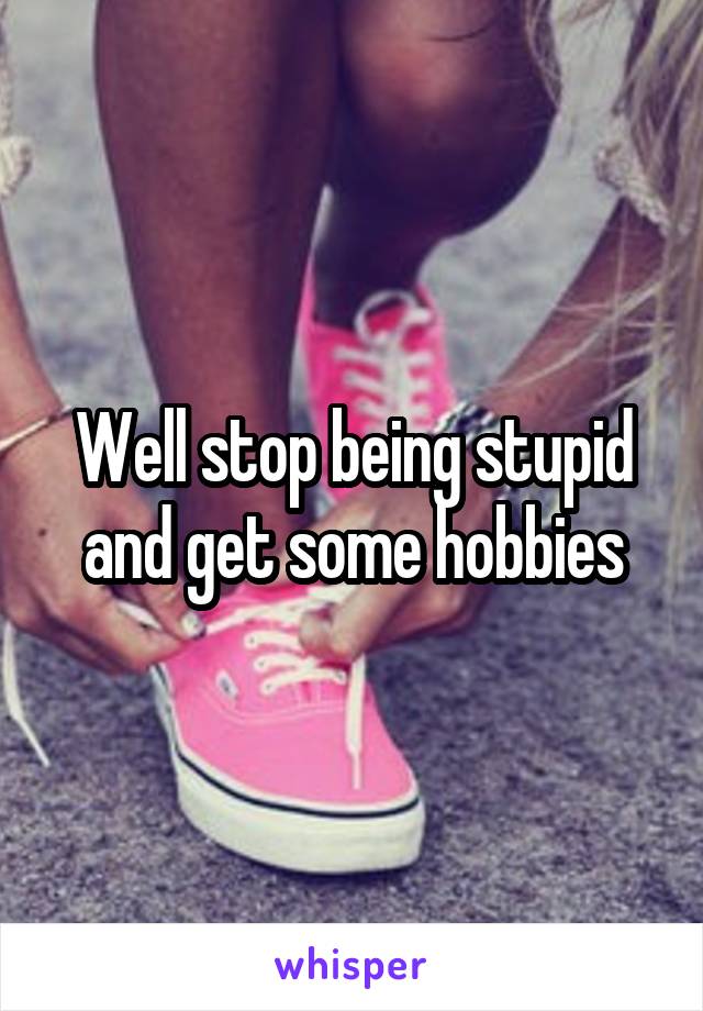 Well stop being stupid and get some hobbies