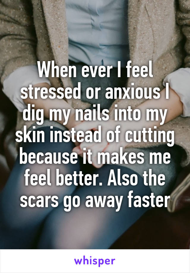 When ever I feel stressed or anxious I dig my nails into my skin instead of cutting because it makes me feel better. Also the scars go away faster