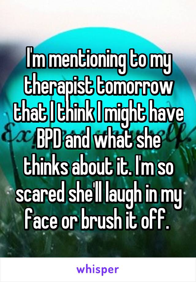 I'm mentioning to my therapist tomorrow that I think I might have BPD and what she thinks about it. I'm so scared she'll laugh in my face or brush it off. 