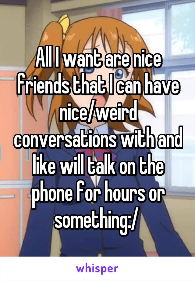 All I want are nice friends that I can have nice/weird conversations with and like will talk on the phone for hours or something:/ 