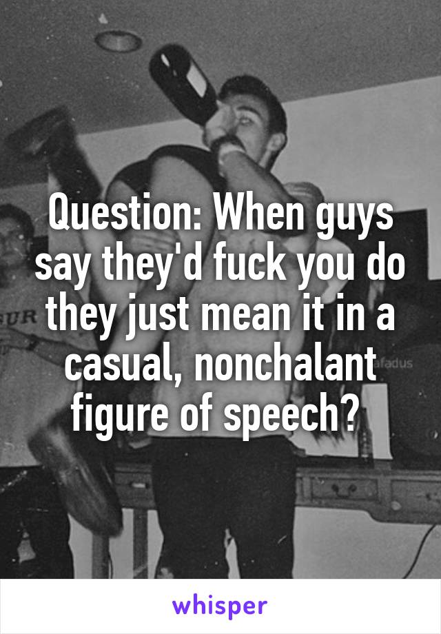 Question: When guys say they'd fuck you do they just mean it in a casual, nonchalant figure of speech? 