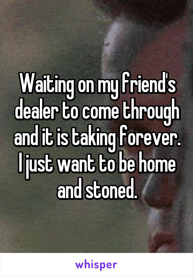 Waiting on my friend's dealer to come through and it is taking forever. I just want to be home and stoned.