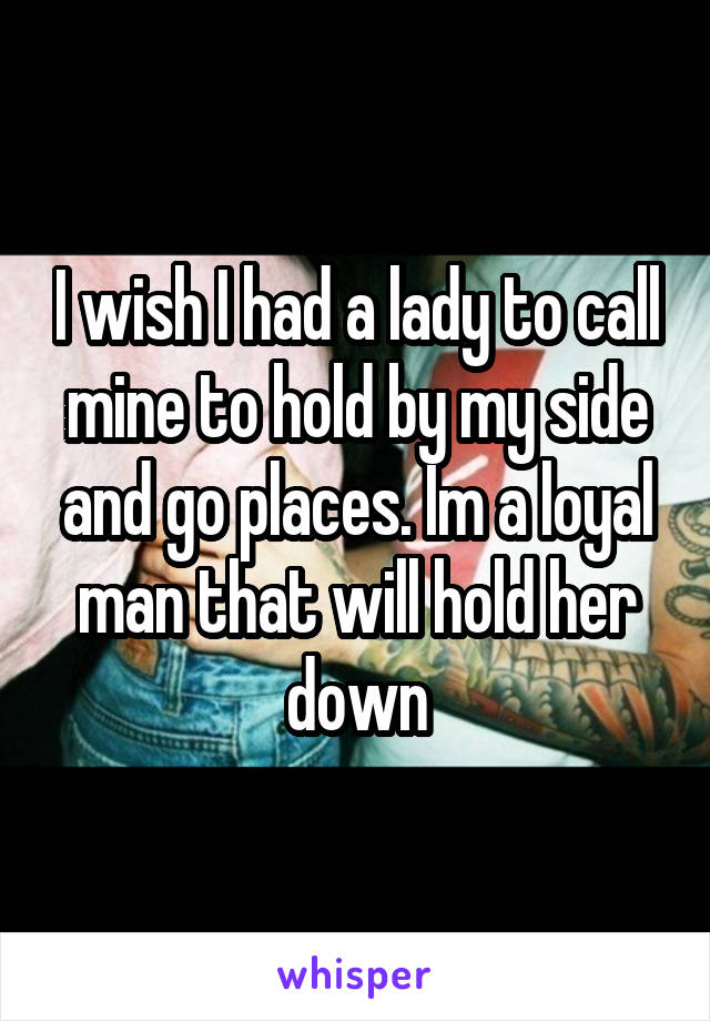 I wish I had a lady to call mine to hold by my side and go places. Im a loyal man that will hold her down