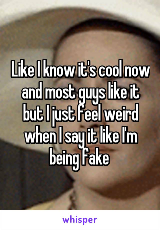 Like I know it's cool now and most guys like it but I just feel weird when I say it like I'm being fake 