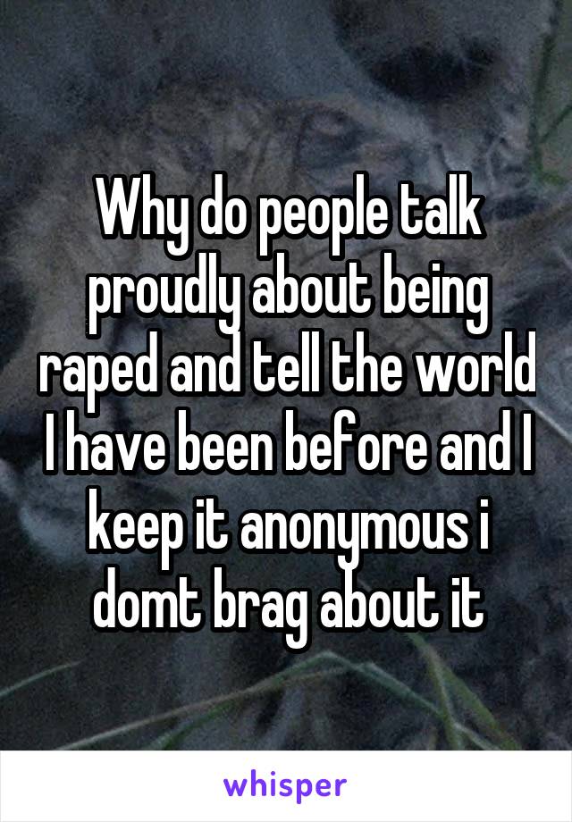 Why do people talk proudly about being raped and tell the world I have been before and I keep it anonymous i domt brag about it