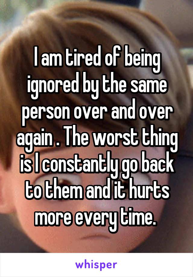 I am tired of being ignored by the same person over and over again . The worst thing is I constantly go back to them and it hurts more every time. 