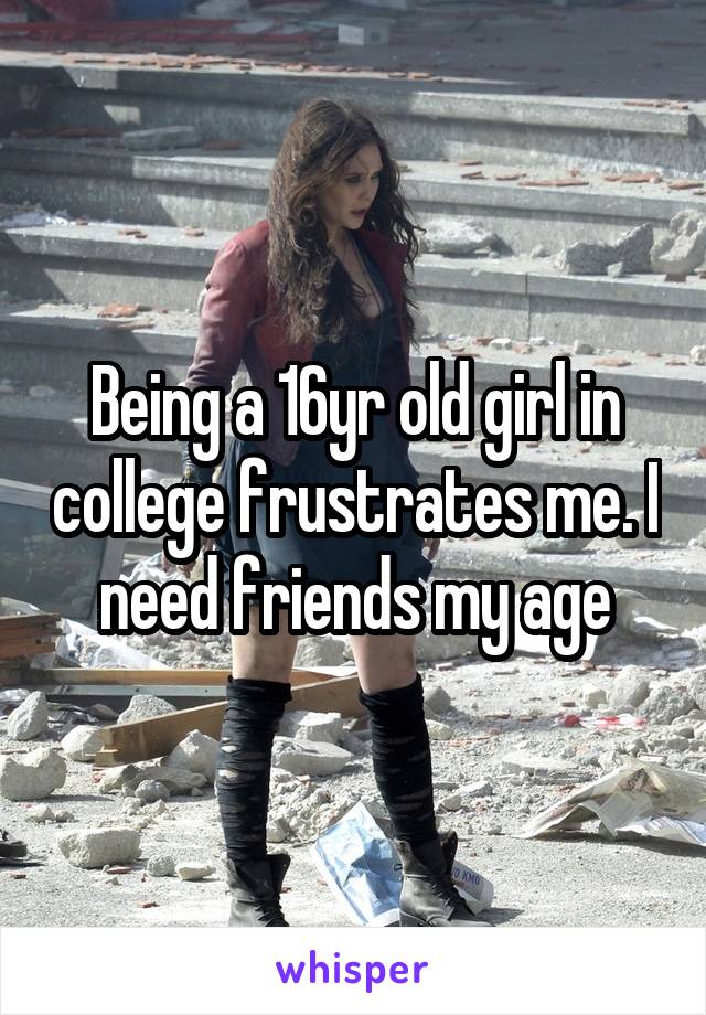 Being a 16yr old girl in college frustrates me. I need friends my age