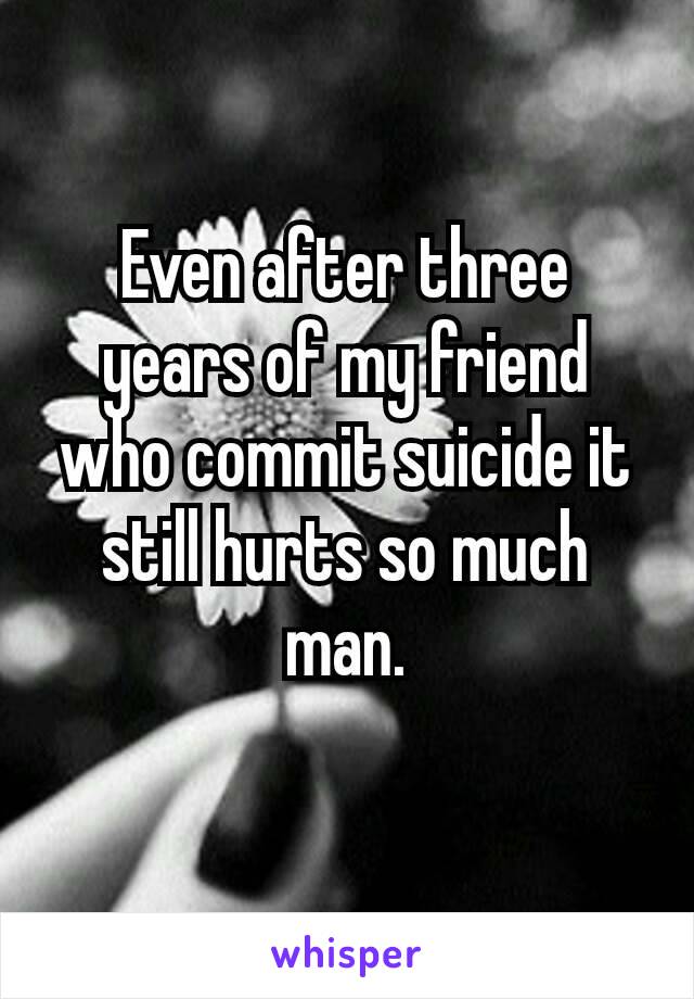 Even after three years of my friend who commit suicide​ it still hurts so much man.
