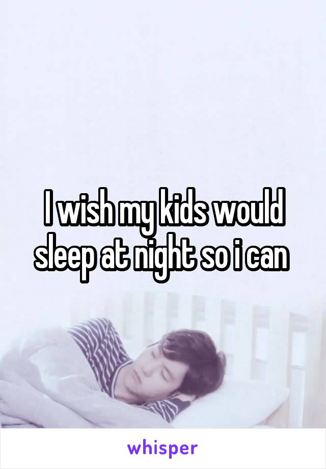 I wish my kids would sleep at night so i can 