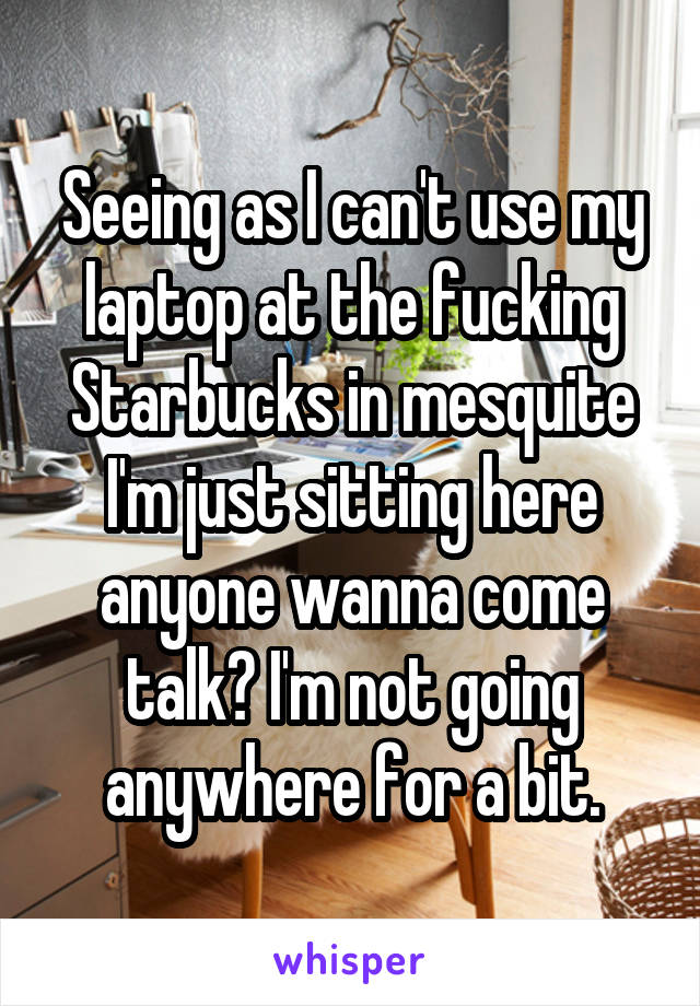 Seeing as I can't use my laptop at the fucking Starbucks in mesquite I'm just sitting here anyone wanna come talk? I'm not going anywhere for a bit.