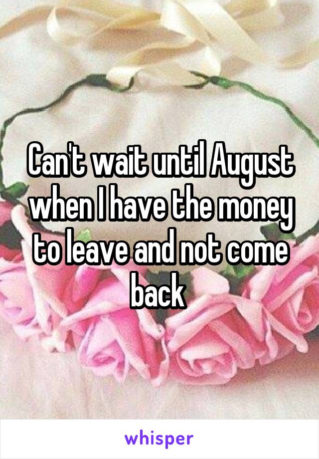 Can't wait until August when I have the money to leave and not come back 