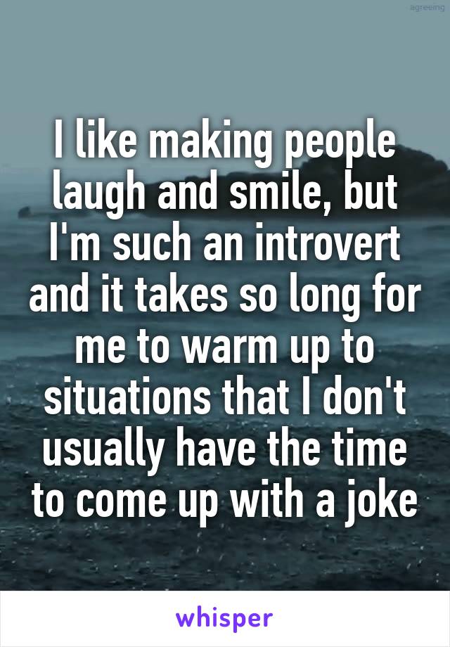 I like making people laugh and smile, but I'm such an introvert and it takes so long for me to warm up to situations that I don't usually have the time to come up with a joke