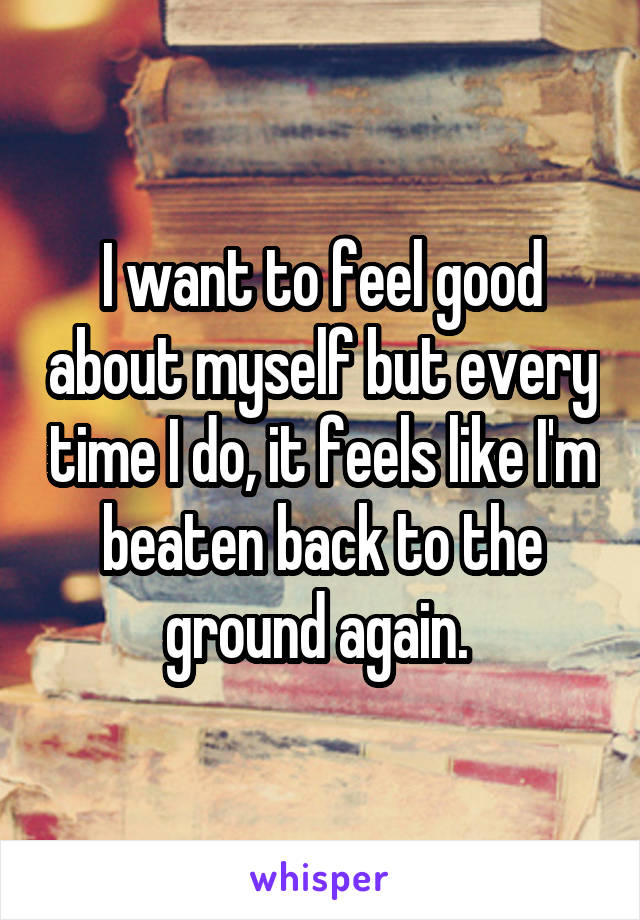 I want to feel good about myself but every time I do, it feels like I'm beaten back to the ground again. 