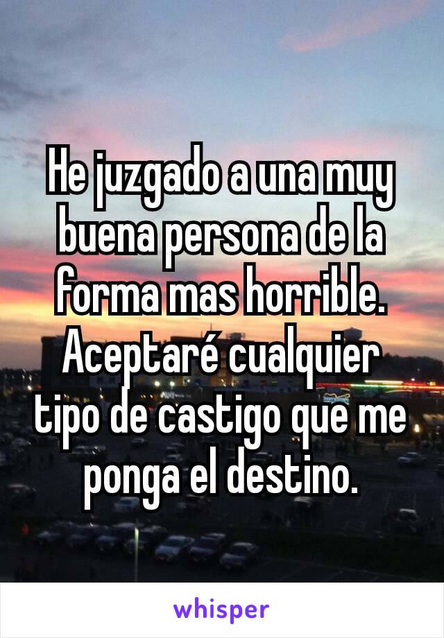 He juzgado a una muy buena persona de la forma mas horrible.
Aceptaré cualquier tipo de castigo que me ponga el destino.