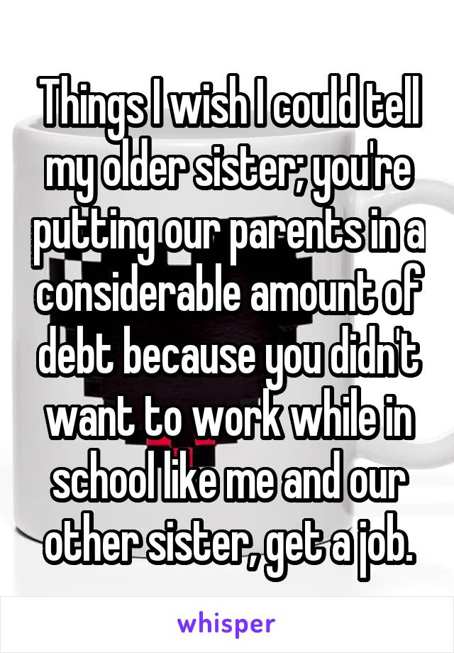 Things I wish I could tell my older sister; you're putting our parents in a considerable amount of debt because you didn't want to work while in school like me and our other sister, get a job.