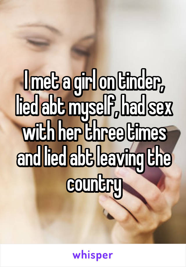 I met a girl on tinder, lied abt myself, had sex with her three times and lied abt leaving the country