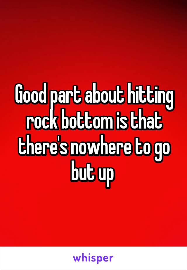 Good part about hitting rock bottom is that there's nowhere to go but up 