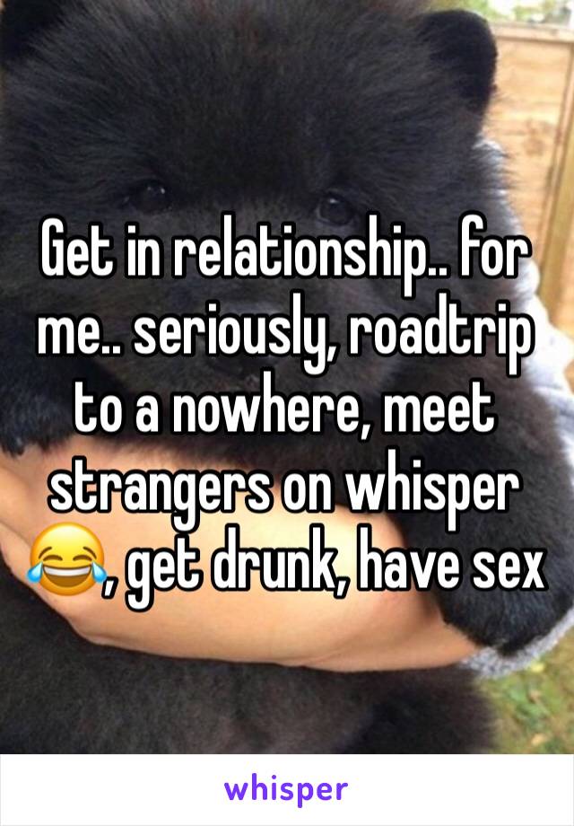 Get in relationship.. for me.. seriously, roadtrip to a nowhere, meet strangers on whisper 😂, get drunk, have sex