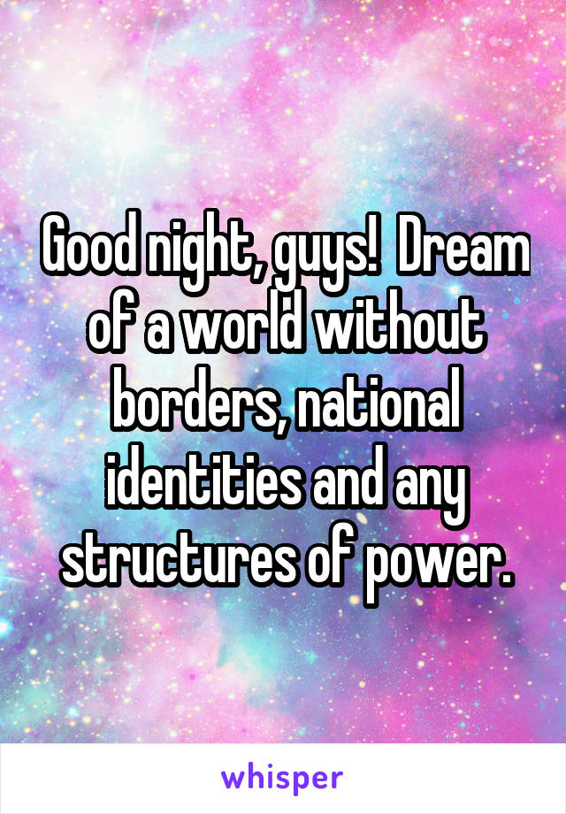 Good night, guys!  Dream of a world without borders, national identities and any structures of power.